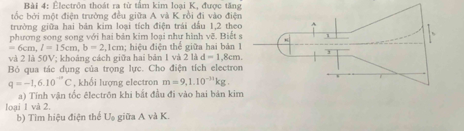 Êlectrôn thoát ra từ tấm kim loại K, được tăng 
tốc bởi một điện trường đều giữa A và K rồi đi vào điện 
trường giữa hai bản kim loại tích điện trái dầu 1,2 theo 
phương song song với hai bản kim loại như hình vẽ. Biết
=6cm, l=15cm, b=2 2,1cm; hiệu điện thế giữa hai bản 1 
và 2 là 50V; khoảng cách giữa hai bản 1 và 2 là d=1,8cm. 
Bỏ qua tác dụng của trọng lực. Cho điện tích electro
q=-1, 6.10^(-19)C , khối lượng electron m=9, 1.10^(-31)kg. 
a) Tính vận tốc êlectrôn khi bắt đầu đi vào hai bản kim 
loại 1 và 2. 
b) Tìm hiệu điện thế U_0 giữa A và K.