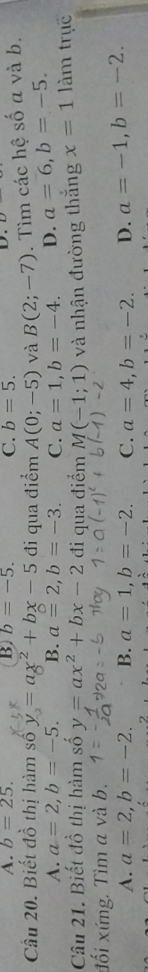 A. b=25. B b=-5. C. b=5. 
D.
Câu 20. Biết đồ thị hàm shat oy=ax^2+bx-5 đi qua điểm A(0;-5) và B(2;-7). Tìm các hệ số a và b.
A. a=2, b=-5. B. a=2, b=-3. C. a=1, b=-4. D. a=6, b=-5. 
Câu 21. Biết đồ thị hàm số y=ax^2+bx-2 đi qua điểm M(-1;1) và nhận đường thắng x=1 làm trục
đối xứng. Tìm a và b.
-2
A. a=2, b=-2. B. a=1, b=-2. C. a=4, b=-2. D. a=-1, b=-2.