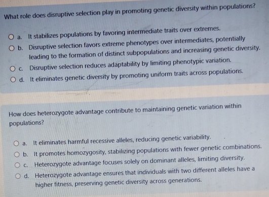 What role does disruptive selection play in promoting genetic diversity within populations?
a. It stabilizes populations by favoring intermediate traits over extremes.
b. Disruptive selection favors extreme phenotypes over intermediates, potentially
leading to the formation of distinct subpopulations and increasing genetic diversity.
c. Disruptive selection reduces adaptability by limiting phenotypic variation.
d. It eliminates genetic diversity by promoting uniform traits across populations.
How does heterozygote advantage contribute to maintaining genetic variation within
populations?
a. It eliminates harmful recessive alleles, reducing genetic variability.
b. It promotes homozygosity, stabilizing populations with fewer genetic combinations.
c. Heterozygote advantage focuses solely on dominant alleles, limiting diversity.
d. Heterozygote advantage ensures that individuals with two different alleles have a
higher fitness, preserving genetic diversity across generations.