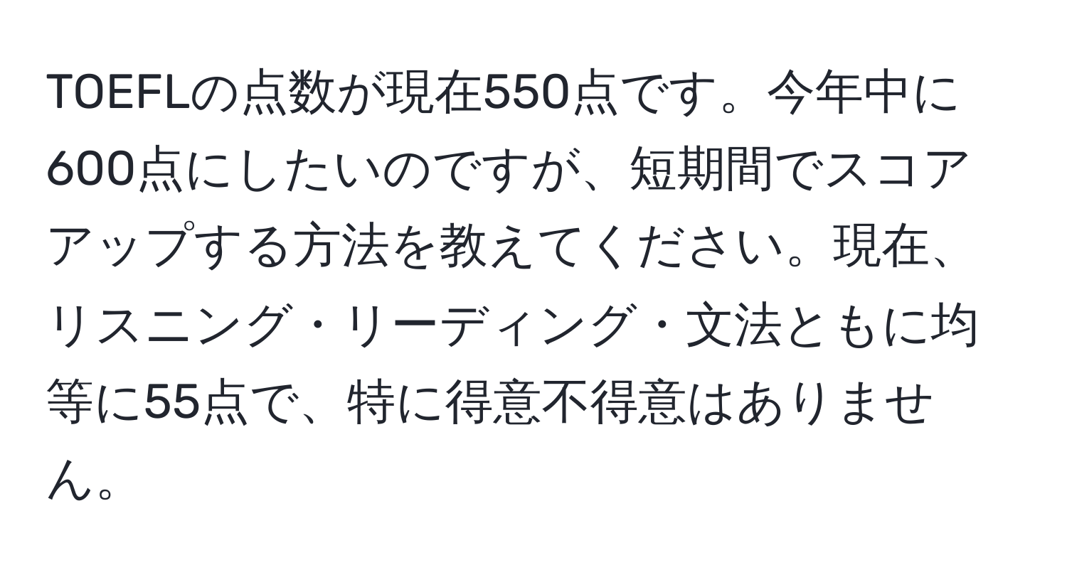 TOEFLの点数が現在550点です。今年中に600点にしたいのですが、短期間でスコアアップする方法を教えてください。現在、リスニング・リーディング・文法ともに均等に55点で、特に得意不得意はありません。