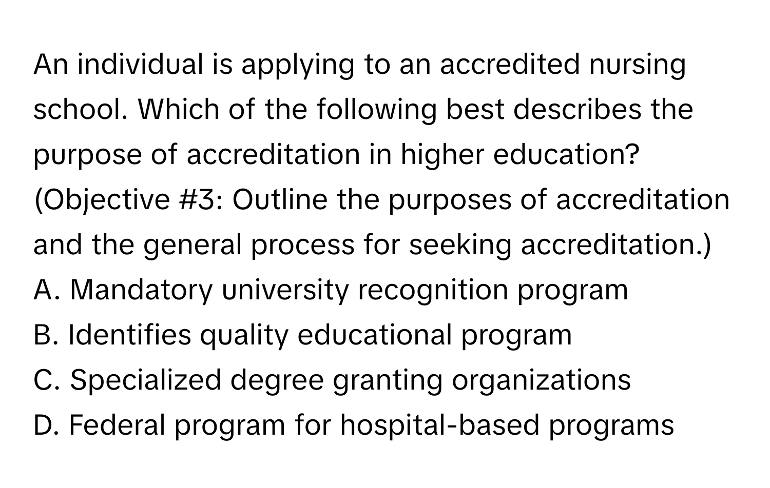 An individual is applying to an accredited nursing school. Which of the following best describes the purpose of accreditation in higher education?

(Objective #3: Outline the purposes of accreditation and the general process for seeking accreditation.)
A. Mandatory university recognition program
B. Identifies quality educational program
C. Specialized degree granting organizations
D. Federal program for hospital-based programs