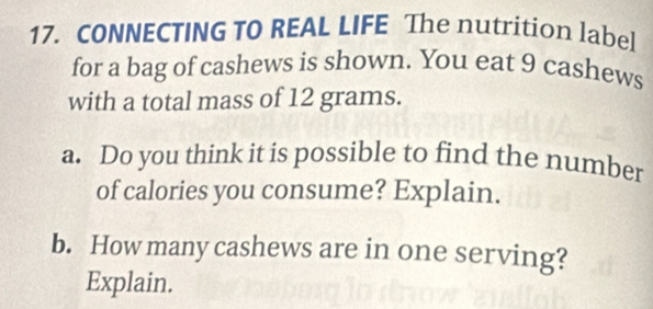 CONNECTING TO REAL LIFE The nutrition label 
for a bag of cashews is shown. You eat 9 cashews 
with a total mass of 12 grams. 
a. Do you think it is possible to find the number 
of calories you consume? Explain. 
b. How many cashews are in one serving? 
Explain.