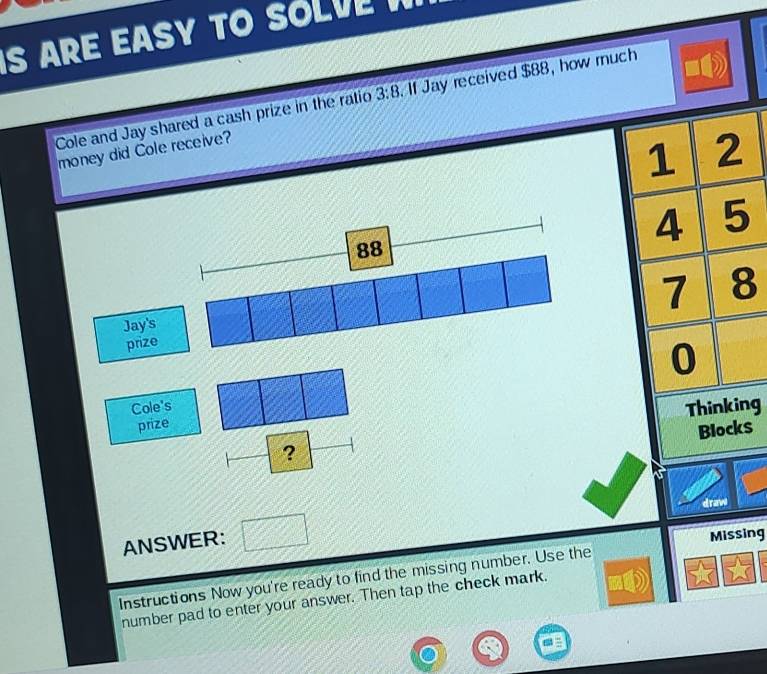 ARE EASY T SO L V 
Cole and Jay shared a cash prize in the ratio 3:8. If Jay received $88, how ruch 
money did Cole receive? 
Cole's 
ng 
prize
$
? 
draw 
ANSWER: 
Missing 
Instructions Now you're ready to find the missing number. Use the 
number pad to enter your answer. Then tap the check mark.