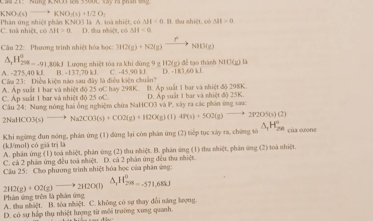 Cầu 21: Núng KNO3 lên 3500C xây ra phân ứng:
KNO_3(s)to KNO_2(s)+1/2O_2
Phản ứng nhiệt phân KNO3 là A. toà nhiệt, có △ H<0.B. thu nhiệt, có △ H>0.
C. toả nhiệt, có △ H>0. D. thu nhiệt, có △ H<0.
Câu 22: Phương trình nhiệt hóa học: 3H2(g)+N2(g)xrightarrow PNH3(g)
△ _rH_298=-91,80kJ Lượng nhiệt tỏa ra khi dùng 9 g H2(g) để tạo thành NH3(g) là
A. -275,40 kJ. B. -137,70 kJ. C. -45,90 kJ. D. -183,60 kJ.
Câu 23: Điều kiện nào sau đây là điều kiện chuẩn?
A. Áp suất 1 bar và nhiệt độ 25 oC hay 298K. B. Áp suất 1 bar và nhiệt độ 298K.
C. Áp suất 1 bar và nhiệt độ 25 oC. D. Áp suất 1 bar và nhiệt độ 25K.
Câu 24: Nung nóng hai ống nghiệm chứa NaHCO3 và P, xảy ra các phản ứng sau:
2NaH CO3(s to Na2CO3(s)+CO2(g)+H2O(g) (1) 4P(s)+5O2(g)to 2P2O5(s)(2)
Khi ngừng đun nóng, phản ứng (1) dừng lại còn phản ứng (2) tiếp tục xảy ra, chứng tỏ △ _fH_(298)^o° của ozone
(kJ/mol) có giá trị là
A. phản ứng (1) toả nhiệt, phản ứng (2) thu nhiệt. B. phản ứng (1) thu nhiệt, phản ứng (2) toả nhiệt.
C. cả 2 phản ứng đều toả nhiệt. D. cả 2 phản ứng đều thu nhiệt.
Câu 25: Cho phương trình nhiệt hóa học của phản ứng:
2H2(g)+O2(g)to 2H2O(l) △ _rH_298=-571,68kJ
Phản ứng trên là phản ứng
A. thu nhiệt. B. tỏa nhiệt. C. không có sự thay đổi năng lượng.
D. có sự hấp thụ nhiệt lượng từ môi trường xung quanh.