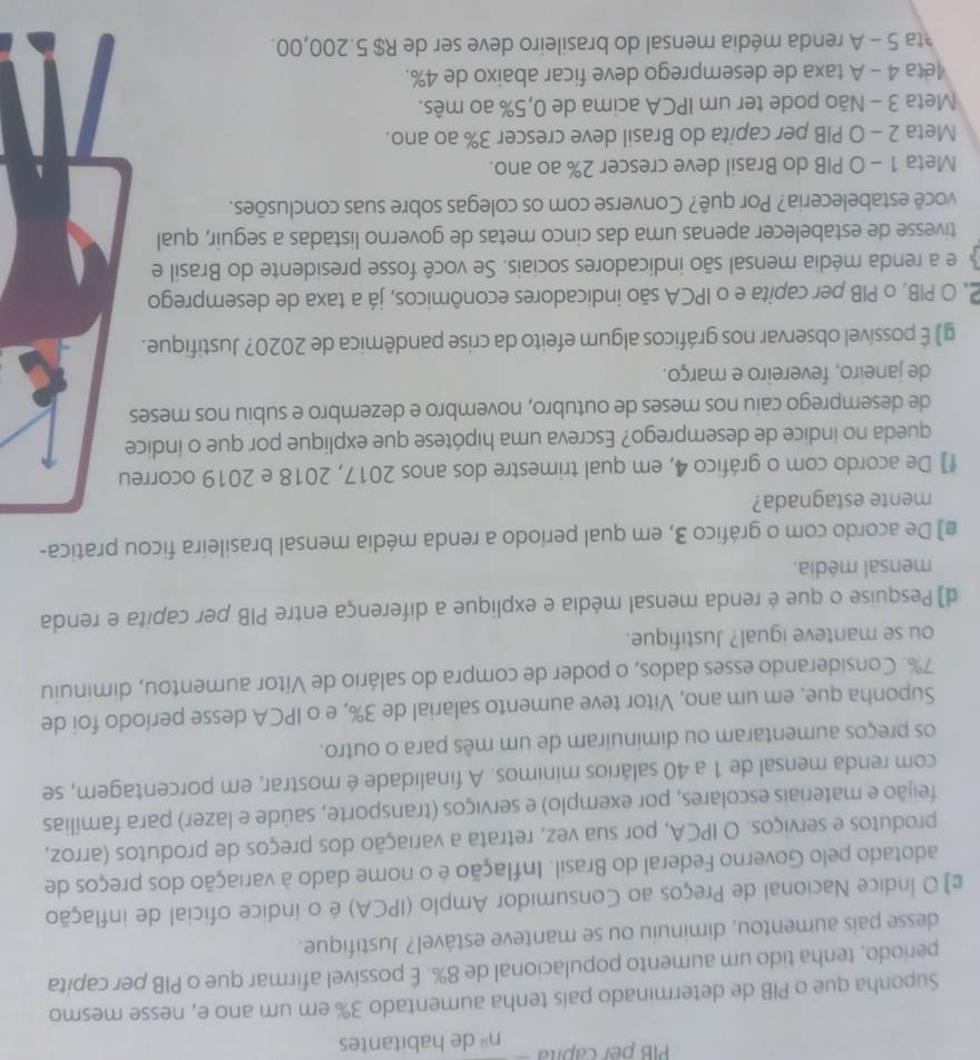 PIB per capita nº de habitantes
Suponha que o PIB de determinado país tenha aumentado 3% em um ano e, nesse mesmo
período, tenha tido um aumento populacional de 8%. É possivel afirmar que o PIB per capita
desse pais aumentou, diminuiu ou se manteve estável? Justifique.
ε] O Índice Nacional de Preços ao Consumidor Amplo (IPCA) é o indice oficial de inflação
adotado pelo Governo Federal do Brasil. Inflação é o nome dado à variação dos preços de
produtos e serviços. O IPCA, por sua vez, retrata a variação dos preços de produtos (arroz,
feijão e materiais escolares, por exemplo) e serviços (transporte, saúde e lazer) para famílias
com renda mensal de 1 a 40 salários minimos. A finalidade é mostrar, em porcentagem, se
os preços aumentaram ou diminuiram de um mês para o outro.
Suponha que, em um ano, Vitor teve aumento salarial de 3%, e o IPCA desse período foi de
7%. Considerando esses dados, o poder de compra do salário de Vítor aumentou, diminuiu
ou se manteve igual? Justifique.
d) Pesquise o que é renda mensal média e explique a diferença entre PIB per capita e renda
mensal média.
€) De acordo com o gráfico 3, em qual período a renda média mensal brasileira ficou pratica-
mente estagnada?
f] De acordo com o gráfico 4, em qual trimestre dos anos 2017, 2018 e 2019 ocorreu
queda no indice de desemprego? Escreva uma hipótese que explique por que o índice
de desemprego caiu nos meses de outubro, novembro e dezembro e subiu nos meses
de janeiro, fevereiro e março.
g) É possível observar nos gráficos algum efeito da crise pandêmica de 2020? Justifique.
2, O PIB, o PIB per capita e o IPCA são indicadores econômicos, já a taxa de desemprego
e a renda média mensal são indicadores sociais. Se você fosse presidente do Brasil e
tivesse de estabelecer apenas uma das cinco metas de governo listadas a seguir, qual
você estabeleceria? Por quê? Converse com os colegas sobre suas conclusões.
Meta 1 - O PIB do Brasil deve crescer 2% ao ano.
Meta 2 - O PIB per capita do Brasil deve crescer 3% ao ano.
Meta 3 - Não pode ter um IPCA acima de 0,5% ao mês.
4eta 4 - A taxa de desemprego deve ficar abaixo de 4%.
ta 5 - A renda média mensal do brasileiro deve ser de R$ 5.200,00.