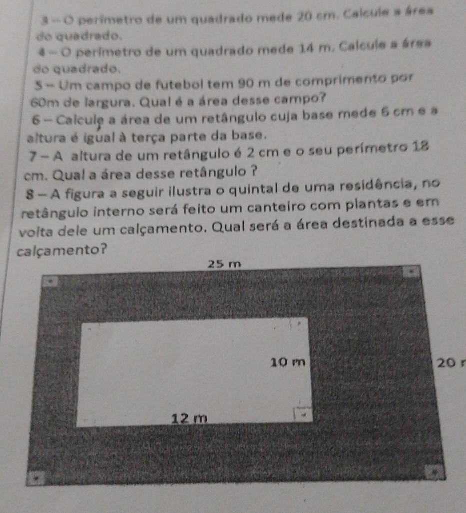 3 — O perimetro de um quadrado mede 20 cm. Calcule a área 
do quadrado. 
4 - O perimetro de um quadrado mede 14 m. Calculs a área 
do quadrado. 
5 - Um campo de futebol tem 90 m de comprimento por
60m de largura. Qual é a área desse campo? 
6- Calcule a área de um retângulo cuja base mede 6 cm e a 
altura é igual à terça parte da base. 
7 - A altura de um retângulo é 2 cm e o seu perímetro 18
cm. Qual a área desse retângulo ? 
8 - A figura a seguir ilustra o quintal de uma residência, no 
retângulo interno será feito um canteiro com plantas e em 
voita dele um calçamento. Qual será a área destinada a esse