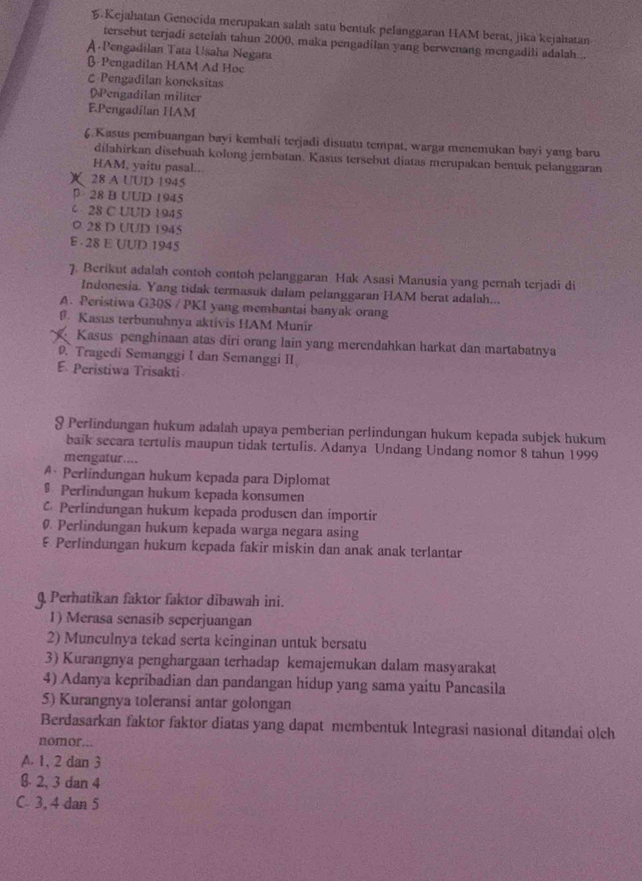 Kejahatan Genocida merupakan salah satu bentuk pelanggaran HAM berat, jika kejahatan
tersebut terjadi setelah tahun 2000, maka pengadilan yang berwenang mengadili adalah...
A Pengadilan Tata Usaha Negara
β Pengadilan HAM Ad Hoc
C Pengadilan koneksitas
DPengadilan militer
EPengadilan HAM
6.Kasus pembuangan bayi kembali terjadi disuatu tempat, warga menemukan bayi yang baru
dilahirkan disebuah kolong jembatan. Kasus tersebut diatas merupakan bentuk pelanggaran
HAM, yaitu pasal...
28 A UUD 1945
28 B UUD 1945
28 C UUD 1945
0 28 D UUD 1945
E 28 E UUD 1945
7. Berikut adalah contoh contoh pelanggaran Hak Asasi Manusia yang pernah terjadi di
Indonesia. Yang tidak termasuk dalam pelanggaran HAM berat adalah...
A. Peristiwa G30S / PKI yang membantai banyak orang
Kasus terbunuhnya aktívis HAM Munir
Kasus penghinaan atas diri orang lain yang merendahkan harkat dan martabatnya. Tragedi Semanggi I dan Semanggi II
E. Peristiwa Trisakti
§ Perlindungan hukum adalah upaya pemberian perlindungan hukum kepada subjek hukum
baik secara tertulis maupun tidak tertulis. Adanya Undang Undang nomor 8 tahun 1999
mengatur....
A、 Perlindungan hukum kepada para Diplomat
$ Perlindungan hukum kepada konsumen
Perlindungan hukum kepada produsen dan importir
Perlindungan hukum kepada warga negara asing
ξ Perlindungan hukum kepada fakir miskin dan anak anak terlantar
Q Perhatikan faktor faktor dibawah ini.
1) Merasa senasib seperjuangan
2) Munculnya tekad serta keinginan untuk bersatu
3) Kurangnya penghargaan terhadap kemajemukan dalam masyarakat
4) Adanya kepribadian dan pandangan hidup yang sama yaitu Pancasila
5) Kurangnya toleransi antar golongan
Berdasarkan faktor faktor diatas yang dapat membentuk Integrasi nasional ditandai olch
nomor...
A. 1, 2 dan 3
§. 2, 3 dan 4
C 3, 4 dan 5