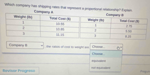 Which company has shipping rates that represent a proportional relationship? Explain.
Company B ; the ratios of cost to weight are Choose...
Choose...
equivalent
Revisar Progreso not equivalent
Pregun