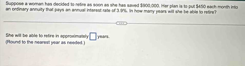 Suppose a woman has decided to retire as soon as she has saved $900,000. Her plan is to put $450 each month into 
an ordinary annuity that pays an annual interest rate of 3.9%. In how many years will she be able to retire? 
She will be able to retire in approximately □ years. 
(Round to the nearest year as needed.)