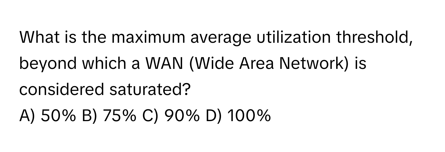 What is the maximum average utilization threshold, beyond which a WAN (Wide Area Network) is considered saturated?

A) 50% B) 75% C) 90% D) 100%