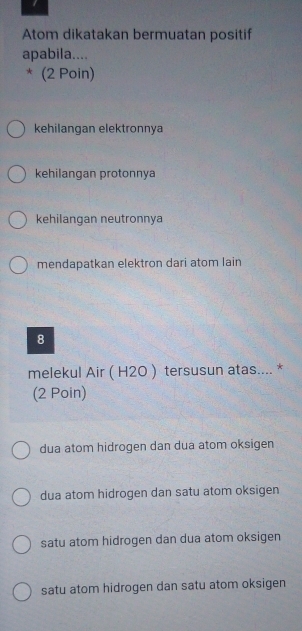 Atom dikatakan bermuatan positif
apabila....
* (2 Poin)
kehilangan elektronnya
kehilangan protonnya
kehilangan neutronnya
mendapatkan elektron dari atom lain
8
melekul Air ( H2O ) tersusun atas.... *
(2 Poin)
dua atom hidrogen dan dua atom oksigen
dua atom hidrogen dan satu atom oksigen
satu atom hidrogen dan dua atom oksigen
satu atom hidrogen dan satu atom oksigen