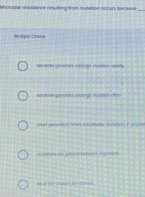 Microbial resistance resulting from mutation occurs because_
Multipie Choice
bacterial genomes undergo mutation rapidly
bacterial genomes undergo mutation often
short generation times accumulate mulations in popula
mutations are passed between orgarisms
At of the chpices are cotect.