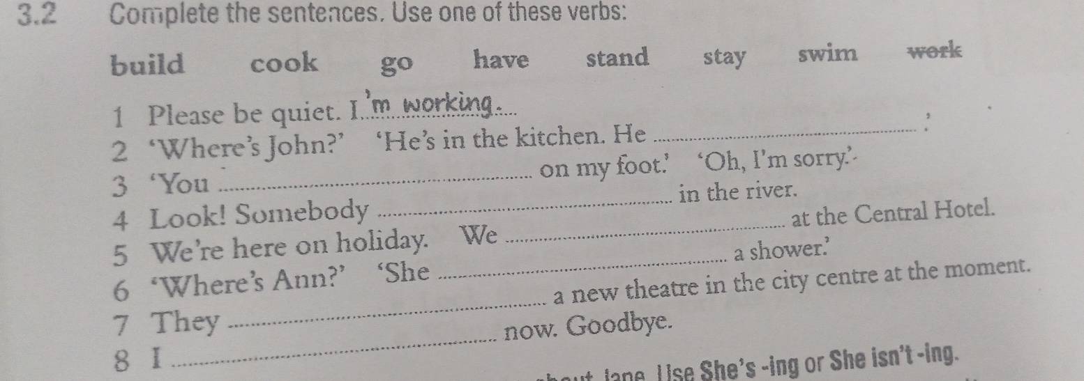 3.2 Complete the sentences. Use one of these verbs:
build cook go have stand stay swim work
1 Please be quiet. I'm working.
2 ‘Where’s John?’ ‘He’s in the kitchen. He _,
3 ‘You _on my foot.’ ‘Oh, I’m sorry’
4 Look! Somebody in the river.
5 We're here on holiday. We _at the Central Hotel.
6 ‘Where’s Ann?’‘She _a shower.’
_
7 They _a new theatre in the city centre at the moment.
now. Goodbye.
8 1
ut Jane. L ise She's -ing or She isn't -ing.