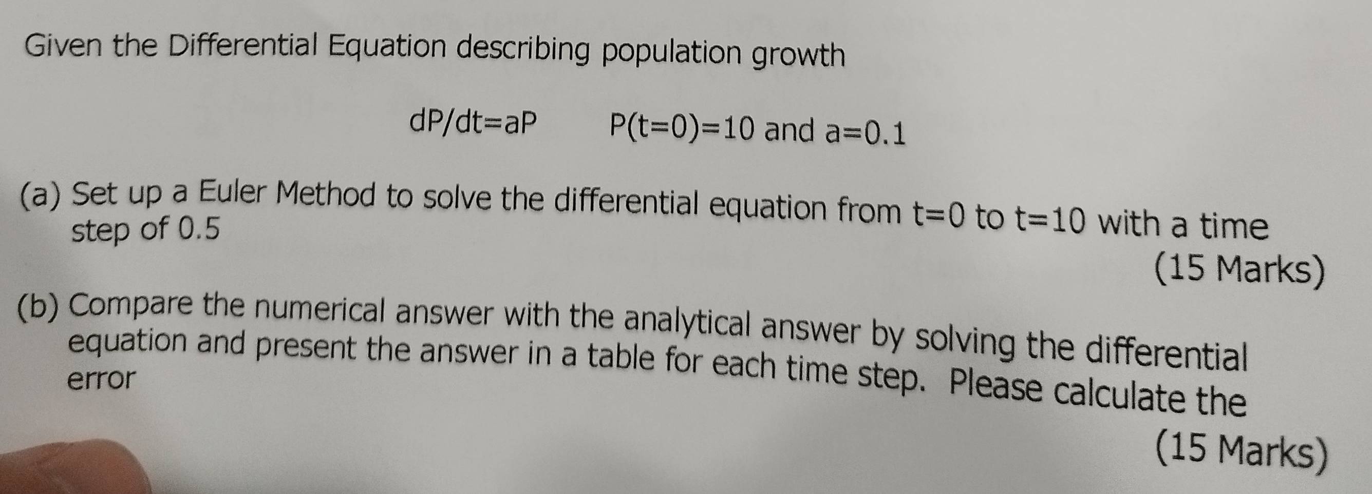 Given the Differential Equation describing population growth
dP/dt=aP P(t=0)=10 and a=0.1
(a) Set up a Euler Method to solve the differential equation from t=0 to t=10 with a time 
step of 0.5
(15 Marks) 
(b) Compare the numerical answer with the analytical answer by solving the differential 
equation and present the answer in a table for each time step. Please calculate the 
error 
(15 Marks)