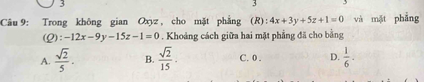 3
3
3
Câu 9: Trong không gian Oxyz, cho mặt phẳng (R): 4x+3y+5z+1=0 và mặt phẳng
(Q): -12x-9y-15z-1=0. Khoảng cách giữa hai mặt phẳng đã cho bằng
A.  sqrt(2)/5 . B.  sqrt(2)/15 . C. 0. D.  1/6 .