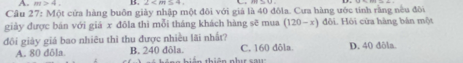 A. m>4. B. 2 . C m=0. D
Câu 27: Một cửa hàng buôn giảy nhập một đôi với giá là 40 đôla. Cưa hàng ước tính rằng nếu đôi
giày được bán với giá x đôla thì mỗi tháng khách hàng sẽ mua (120-x) đôi. Hội cửa hàng bán một
đồi giảy giá bao nhiêu thì thu được nhiều lãi nhất?
A. 80 dôla. B. 240 đôla. C. 160 dôla. D. 40 đôla.

iế n thiên phụ sau