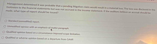 Management determined it was probable that a pending litigation claim would result in a material loss. The loss was disclosed in the
footnotes to the financial statements but was not accrued in the income statement. If the auditors believe an accrual should be
made, what type of report should be issued?
Standard (unmodified) report.
Unmodified opinion with an emphasis-of-matter paragraph.
Qualified opinion based on a circumstance-imposed scope limitation.
Qualified or adverse opinion based on a departure from GAAP.