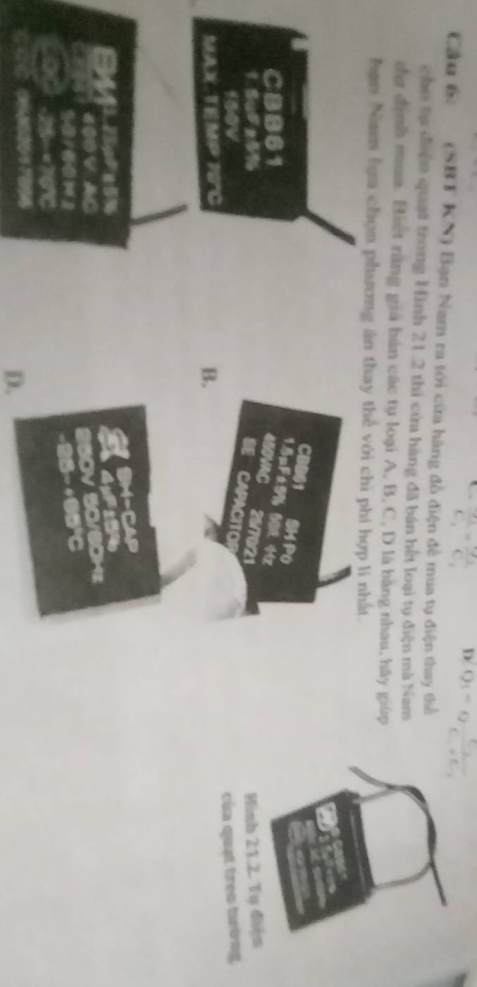 frac S_3C_1=frac C_3C_3
D Q_1=eta frac c_2c_1+c_2
Cầu 6c (SBT KN) Bạn Nam ra tới cửa hàng đồ điện đề mua tụ điện thay thể
cho tự điện quạt trong Hình 21.2 thi cửa hàng đã bán hết loại tụ điện mà Nam
đự định mua. Biết rằng giá bán các tụ loại A, B, C, D là bằng nhau, hãy giúp
hạn Nam lựa chọn phương ăn thay thể với chi phí hợp lí nhất.
CBB61 SM PO
15nF±9%
CBB61 50 44x
4B0VAC 25/70/21
Hình 21.2. Tụ điện
SE CAPACITO
150V
của quạt trẻo tường
MAX TEMP POC B.
%
400 V AC
ov
25 × 701%
D.