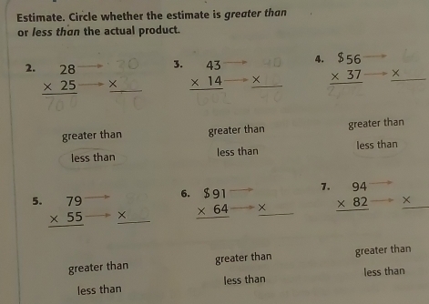Estimate. Circle whether the estimate is greater than
or less than the actual product.
2. beginarrayr 28 * 25 hline endarray beginarrayr 70 *  hline endarray 3. beginarrayr 43 * 14 hline endarray beginarrayr 40 *  hline endarray 4. beginarrayr $56 * 37 hline endarray _ * 
greater than greater than greater than
less than less than less than
1. beginarrayr 94 * 82 hline endarray _ * 
6. beginarrayr $91 * 64 hline endarray ×
5. beginarrayr 79 * 55 hline endarray * 
greater than greater than greater than
less than less than less than