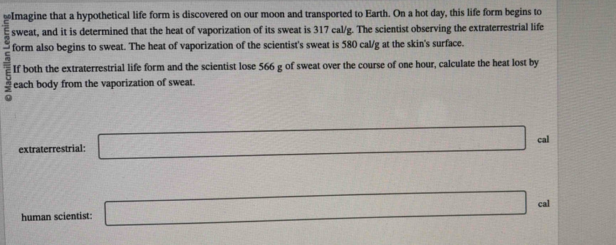 Imagine that a hypothetical life form is discovered on our moon and transported to Earth. On a hot day, this life form begins to 
sweat, and it is determined that the heat of vaporization of its sweat is 317 cal/g. The scientist observing the extraterrestrial life 
form also begins to sweat. The heat of vaporization of the scientist's sweat is 580 cal/g at the skin's surface. 
If both the extraterrestrial life form and the scientist lose 566 g of sweat over the course of one hour, calculate the heat lost by 
each body from the vaporization of sweat. 
extraterrestrial: □ cal 
□
f(x)=sqrt(x+1)x-(x+1= (x+1)/x+1 +1
human scientist: □ cal