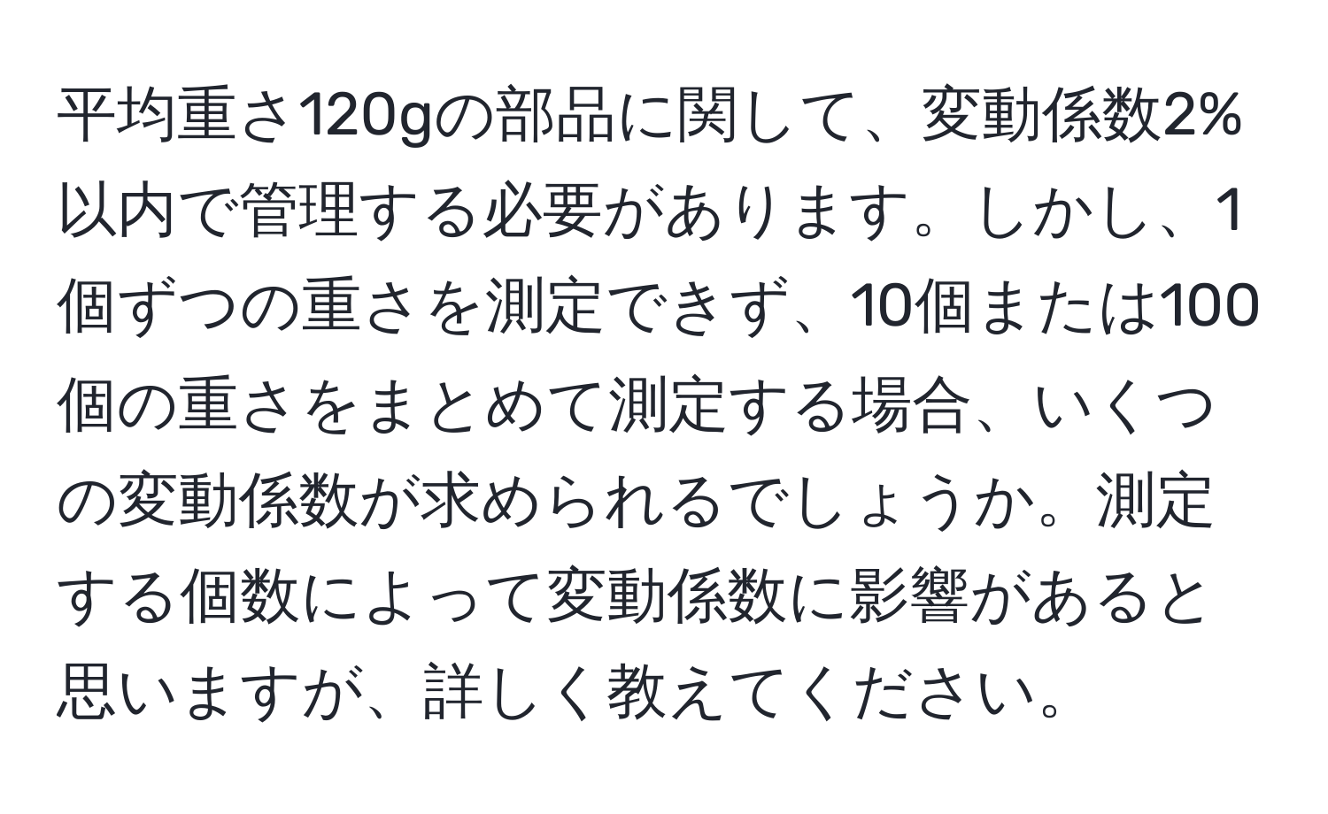 平均重さ120gの部品に関して、変動係数2%以内で管理する必要があります。しかし、1個ずつの重さを測定できず、10個または100個の重さをまとめて測定する場合、いくつの変動係数が求められるでしょうか。測定する個数によって変動係数に影響があると思いますが、詳しく教えてください。