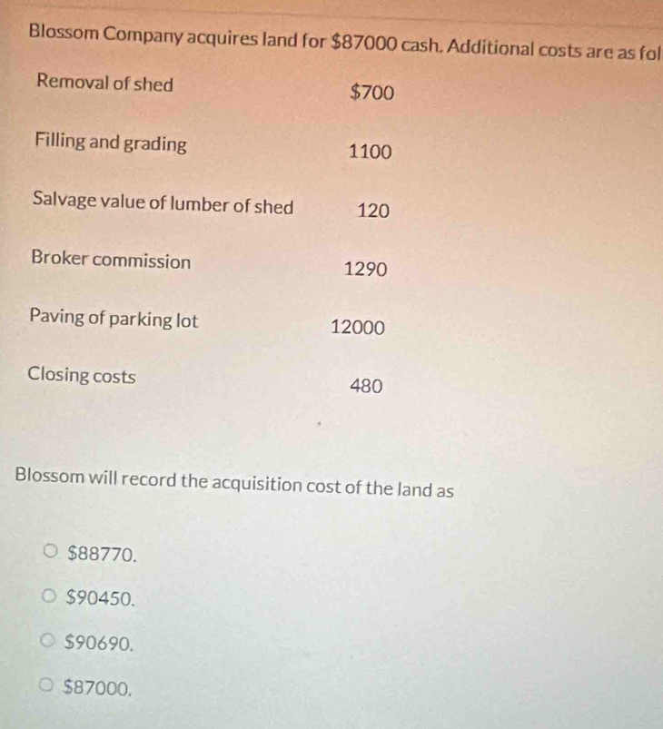 Blossom Company acquires land for $87000 cash. Additional costs are as fol
Removal of shed $700
Filling and grading 1100
Salvage value of lumber of shed 120
Broker commission
1290
Paving of parking lot 12000
Closing costs
480
Blossom will record the acquisition cost of the land as
$88770.
$90450.
$90690.
$87000.