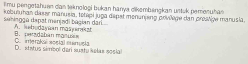 llmu pengetahuan dan teknologi bukan hanya dikembangkan untuk pemenuhan
kebutuhan dasar manusia, tetapi juga dapat menunjang privilege dan prestige manusia,
sehingga dapat menjadi bagian dari...
A. kebudayaan masyarakat
B. peradaban manusia
C. interaksi sosial manusia
D. status simbol dari suatu kelas sosial