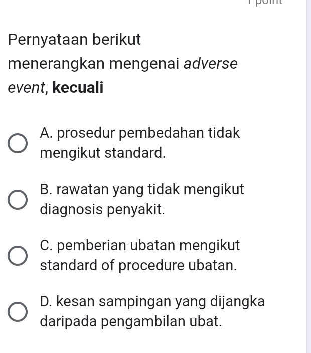 pom
Pernyataan berikut
menerangkan mengenai adverse
event, kecuali
A. prosedur pembedahan tidak
mengikut standard.
B. rawatan yang tidak mengikut
diagnosis penyakit.
C. pemberian ubatan mengikut
standard of procedure ubatan.
D. kesan sampingan yang dijangka
daripada pengambilan ubat.