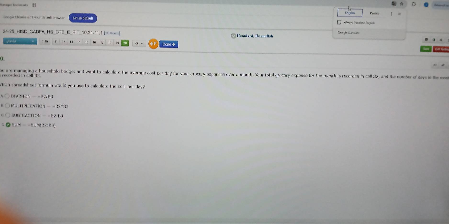 Managed bookmarks Rnio ana de
English Pasito
Google Chrome isn't your default browser Set as default
Aays translate Englise
Google Translate
24-25_HISD_CADFA_HS_CTE_E_PIT_10.31-11.1 [20 tems] Hamdard, Ihsanullah
1 - 10 11 12 13 14 15 10 17 18 19 Dona◆
0.
ou are managing a household budget and want to calculate the average cost per day for your grocery expenses over a month. Your total grocery expense for the month is recorded in cell 82, and the number of days in the m
recorded in cell B3.
Which spreadsheet formula would you use to calculate the cost per day?
DIVISION=-B2/B3
MULTIPLICATION=-B2^*B3
SUBTRACTION==B2-B3
D SUM=-SUM(BZ:B3)