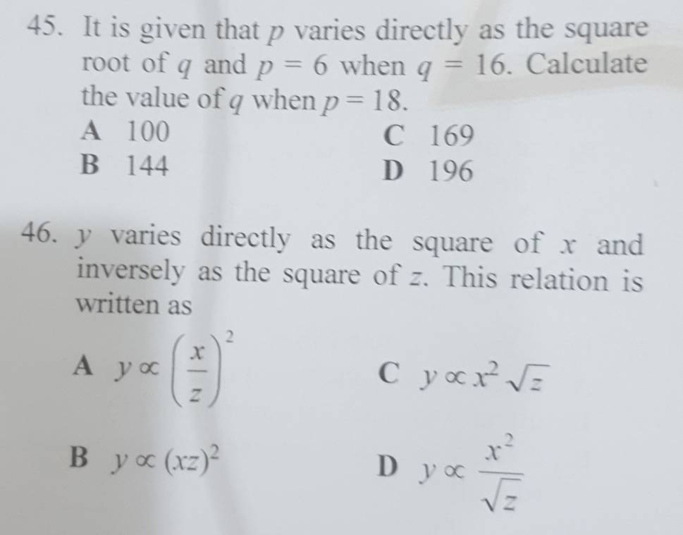 It is given that p varies directly as the square
root of q and p=6 when q=16. Calculate
the value of q when p=18.
A 100 C 169
B 144 D 196
46. y varies directly as the square of x and
inversely as the square of z. This relation is
written as
A yalpha ( x/z )^2
C yalpha x^2sqrt(z)
B yalpha (xz)^2
D yalpha  x^2/sqrt(z) 