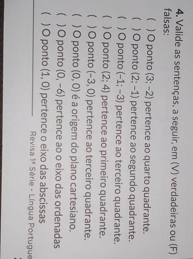 Valide as sentenças, a seguir, em (V) verdadeiras ou (F)
falsas:
 ) O ponto (3;-2) pertence ao quarto quadrante.
 ) O ponto (2;-1) pertence ao segundo quadrante.
 )O ponto (-1;-3) pertence ao terceiro quadrante.
 ) O ponto (2;4) pertence ao primeiro quadrante.
 ) O ponto (-3,0) pertence ao terceiro quadrante.
 ) O ponto (0,0) é a origem do plano cartesiano.
( ) O ponto (0,-6) pertence ao o eixo das ordenadas
 ) O ponto (1,0) pertence o eixo das abscissas
Revisa 1^(_ a) Série - Língua Portugue