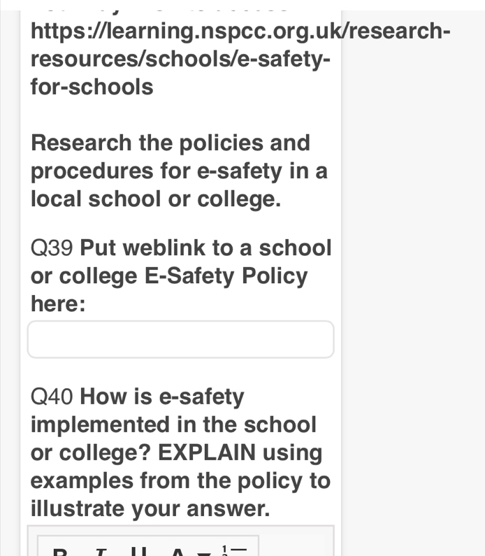 resources/schools/e-safety- 
for-schools 
Research the policies and 
procedures for e-safety in a 
local school or college. 
Q39 Put weblink to a school 
or college E-Safety Policy 
here: 
Q40 How is e-safety 
implemented in the school 
or college? EXPLAIN using 
examples from the policy to 
illustrate your answer. 
T 
1 —