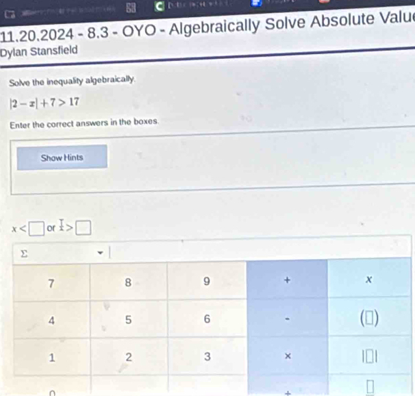 8.3 - OYO - Algebraically Solve Absolute Valu
Dylan Stansfield
Solve the inequality algebraically.
|2-x|+7>17
Enter the correct answers in the boxes
Show Hints
or □
+