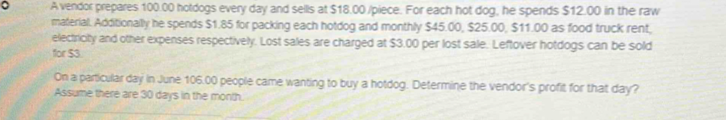 A vendor prepares 100.00 hotdogs every day and sells at $18.00 /piece. For each hot dog, he spends $12.00 in the raw 
material. Additionally he spends $1.85 for packing each hotdog and monthly $45.00, $25.00, $11.00 as food truck rent, 
electricity and other expenses respectively. Lost sales are charged at $3.00 per lost sale. Leftover hotdogs can be sold 
for $3
On a particular day in June 106.00 people came wanting to buy a hotdog. Determine the vendor's profit for that day? 
Assume there are 30 days in the month.