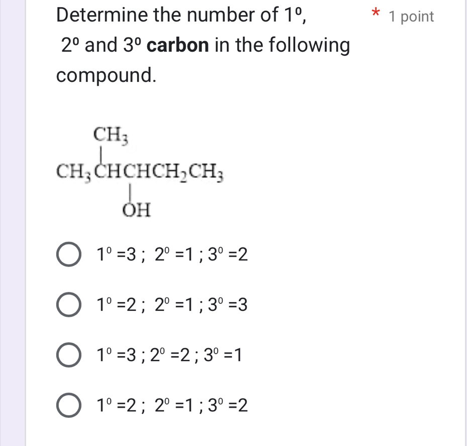 Determine the number of 1^0, * 1 point
2^0 and 3° carbon in the following
compound.
CH_3beginarrayl CH_3 CH_3CHCH_2CH_3 OHendarray.
1°=3; 2°=1; 3°=2
1°=2; 2°=1; 3°=3
1°=3; 2°=2; 3°=1
1°=2; 2°=1; 3°=2