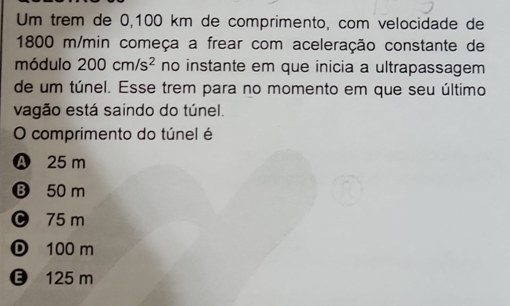 Um trêm de 0,100 km de comprimento, com velocidade de
1800 m/min começa a frear com aceleração constante de
módulo 200cm/s^2 no instante em que inicia a ultrapassagem
de um túnel. Esse trem para no momento em que seu último
vagão está saindo do túnel.
O comprimento do túnel é
Ⓐ 25 m
B 50 m
0 75 m
D 100 m
125 m