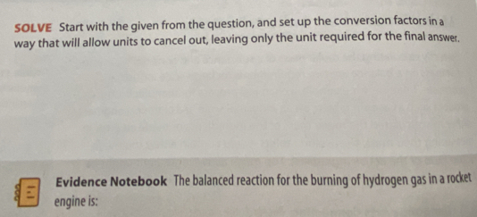 SOLVE Start with the given from the question, and set up the conversion factors in a 
way that will allow units to cancel out, leaving only the unit required for the final answer. 
Evidence Notebook The balanced reaction for the burning of hydrogen gas in a rocket 
engine is: