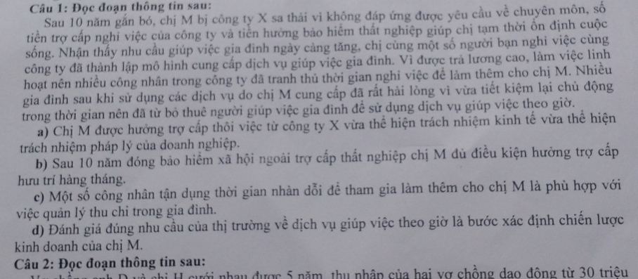 Đọc đoạn thông tin sau:
Sau 10 năm gắn bó, chị M bị công ty X sa thải vì không đáp ứng được yêu cầu về chuyên môn, số
tiền trợ cấp nghỉ việc của công ty và tiên hưởng bảo hiểm thất nghiệp giúp chị tạm thời ổn định cuộc
sống. Nhận thấy nhu cầu giúp việc gia đình ngày càng tăng, chị cùng một số người bạn nghi việc cùng
công ty đã thành lập mô hình cung cấp dịch vụ giúp việc gia đình. Vì được trã lương cao, làm việc linh
hoạt nên nhiều công nhân trong công ty đã tranh thủ thời gian nghi việc để làm thêm cho chị M. Nhiều
gia đình sau khi sử dụng các dịch vụ do chị M cung cấp đã rất hải lòng vì vừa tiết kiệm lại chủ động
trong thời gian nên đã từ bỏ thuê người giúp việc gia đình đề sử dụng dịch vụ giúp việc theo giờ.
a) Chị M được hưởng trợ cấp thôi việc từ công ty X vừa thể hiện trách nhiệm kinh tế vừa thể hiện
trách nhiệm pháp lý của doanh nghiệp.
b) Sau 10 năm đóng bảo hiểm xã hội ngoài trợ cấp thất nghiệp chị M đủ điều kiện hưởng trợ cấp
hưu trí hàng tháng.
c) Một số công nhân tận dụng thời gian nhàn dỗi để tham gia làm thêm cho chị M là phù hợp với
việc quản lý thu chỉ trong gia đình.
d) Đánh giá đúng nhu cầu của thị trường về dịch vụ giúp việc theo giờ là bước xác định chiến lược
kinh doanh của chị M.
Câu 2: Đọc đoạn thông tin sau:
nưới nhau được 5 năm, thu nhập của hai vợ chồng dạo động từ 30 triêu