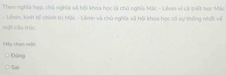 Theo nghĩa hẹp, chủ nghĩa xã hội khoa học là chủ nghĩa Mác - Lênin vì cả triết học Mác
- Lênin, kinh tế chính trị Mác - Lênin và chủ nghĩa xã hội khoa học có sự thống nhất về
mặt cấu trúc.
Hy chọn một:
Đúng
Sai