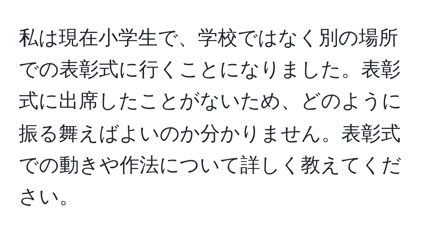 私は現在小学生で、学校ではなく別の場所での表彰式に行くことになりました。表彰式に出席したことがないため、どのように振る舞えばよいのか分かりません。表彰式での動きや作法について詳しく教えてください。