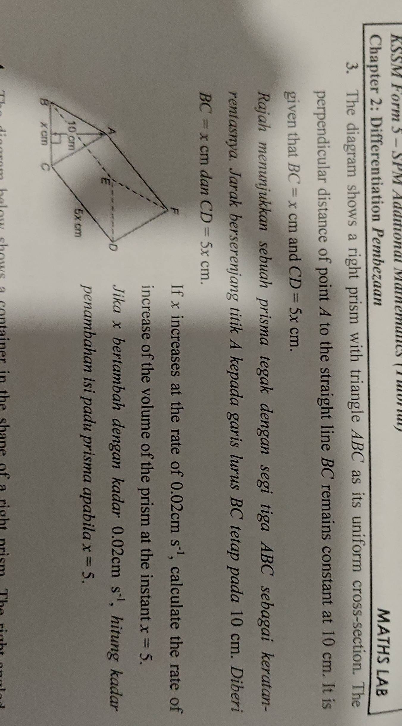 KSSM Form 5 - SPM Additional Mathemalcs (Faloral) 
Chapter 2: Differentiation Pembezaan 
MATHS LAB 
3. The diagram shows a right prism with triangle ABC as its uniform cross-section. The 
perpendicular distance of point A to the straight line BC remains constant at 10 cm. It is 
given that BC=xcm and CD=5xcm. 
Rajah menunjukkan sebuah prisma tegak dengan segi tiga ABC sebagai keratan- 
rentasnya. Jarak berserenjang titik A kepada garis lurus BC tetap pada 10 cm. Diberi
BC=x cm dan CD=5xcm. 
If x increases at the rate of  0.02 cm S^(-1) , calculate the rate of 
increase of the volume of the prism at the instant x=5. 
Jika x bertambah dengan kadar 0 ( 2cm S^(-1) , hitung kadar 
penambahan isi padu prisma apabila x=5. 
o ow s a con tainer in the shane of a righ t prism. T he r