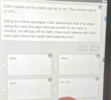 Colin maxed out his credit card at $4,000. The interest rate is
12.35%.
Using an online calculator, Colin determines that if he stops
using the card and pays $300 per month for the next 15
months, he will pay off his debt. How much interest will Colin
have paid when his credit card balance is $0?
4
$300 $500
$600 $1.500