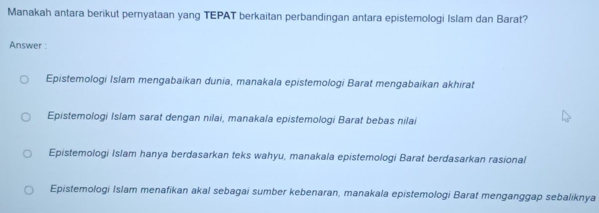 Manakah antara berikut pernyataan yang TEPAT berkaitan perbandingan antara epistemologi Islam dan Barat?
Answer :
Epistemologi Islam mengabaikan dunia, manakala epistemologi Barat mengabaikan akhirat
Epistemologi Islam sarat dengan nilai, manakala epistemologi Barat bebas nilai
Epistemologi Islam hanya berdasarkan teks wahyu, manakala epistemologi Barat berdasarkan rasional
Epistemologi Islam menafikan akal sebagai sumber kebenaran, manakala epistemologi Barat menganggap sebaliknya