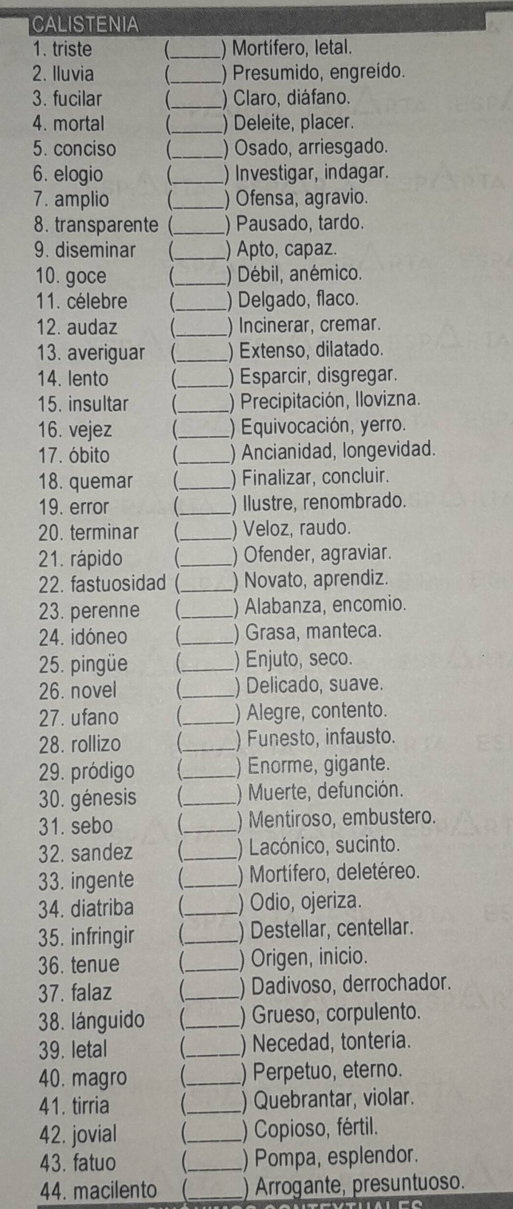 CALISTENIA
1. triste _) Mortífero, letal.
2. Iluvia _) Presumido, engreído.
3. fucilar _) Claro, diáfano.
4. mortal _) Deleite, placer.
5. conciso _ ) Osado, arriesgado.
6. elogio _ ) Investigar, indagar.
7. amplio _ ) Ofensa, agravio.
8. transparente(_ ) Pausado, tardo.
9. diseminar _) Apto, capaz.
10. goce _) Débil, anémico.
11. célebre _ ) Delgado, flaco.
12. audaz _) Incinerar, cremar.
13. averiguar _ ) Extenso, dilatado.
14. lento _) Esparcir, disgregar.
15. insultar _) Precipitación, Ilovizna.
16. vejez _) Equivocación, yerro.
17. óbito _ ) Ancianidad, longevidad.
18. quemar _ ) Finalizar, concluir.
19. error _ ) Ilustre, renombrado.
20. terminar _) Veloz, raudo.
21. rápido _ ) Ofender, agraviar.
22. fastuosidad (_ ) Novato, aprendiz.
23. perenne (._ ) Alabanza, encomio.
24. idóneo _ ) Grasa, manteca.
25. pingüe _ ) Enjuto, seco.
26. novel _ ) Delicado, suave.
27. ufano _ ) Alegre, contento.
28. rollizo _ ) Funesto, infausto.
29. pródigo _ ) Enorme, gigante.
30. génesis _ ) Muerte, defunción.
31. sebo _) Mentiroso, embustero.
32. sandez _) Lacónico, sucinto.
33. ingente _) Mortífero, deletéreo.
34. diatriba _) Odio, ojeriza.
35. infringir _) Destellar, centellar.
36. tenue _) Origen, inicio.
37. falaz _ ) Dadivoso, derrochador.
38. lánguido  _) Grueso, corpulento.
39. letal  ( _) Necedad, tontería.
40. magro _ ) Perpetuo, eterno.
41. tirria _) Quebrantar, violar.
42. jovial _ ) Copioso, fértil.
43. fatuo _) Pompa, esplendor.
44. macilento (._ ) Arrogante, presuntuoso.