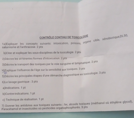 CONTRôLE CONTINU DE TOXICOLOGIE 
1a)Expliquer les concepts suivants: intoxication, poisons, organe cible, xénobiotique,DL50, 
saturnisme et l'anthracose. 2 pts 
b)Citer et expliquer les sous-disciplines de la toxicologie. 2 pts 
2)Décrire les différentes formes d'intoxication. 2 pts 
3)Décrire le transport des toxiques par la voie sanguine et lymphatique. 2 pts 
4)Expliquer l'influence de l'âge sur la sensibilité aux toxiques. 3 pts 
5)Décrire les principales étapes d'une démarche diagnostique en toxicologie. 3 pts 
6)Le lavage gastrique : 3 pts 
a)Indications. 1 pt 
b)Contre-indications. 1 pt 
c) Technique de réalisation. 1 pt 
7) Donner les antidotes aux toxiques suivants : fer, alcools toxiques (méthanol où éthylène glycol), 
Paracétamol et insecticides où pesticides organophosphorés. 3 pts