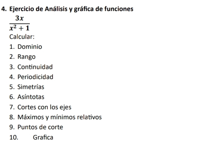 Ejercicio de Análisis y gráfica de funciones
 3x/x^2+1 
Calcular: 
1. Dominio 
2. Rango 
3. Continuidad 
4. Periodicidad 
5. Simetrías 
6. Asíntotas 
7. Cortes con los ejes 
8. Máximos y mínimos relativos 
9. Puntos de corte 
10. Grafica