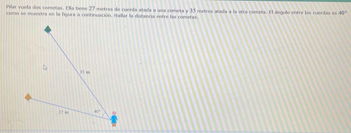 Pilar vuela dos cometas. Ella tiene 27 metros de cuerda atada a una cometa y 35 metros atada a la otra cometa. El ángulo entre las cuerdas es 40°
como se muestra en la figura a continuación. Hallar la distancia entre las cometas.