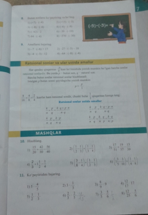 Dutun soolarni ko'paytoing va bo'ling
(+7)-(-4) 71 (+1.5)-(-3)
3 (-8):(-6) 4) (-6)· (-9) (-5)· (-3)=-8
5) (-42):2 6) -30:(-10)
7) 64:(-4) -270,1.30)
9. Amullarn bejaring
1) -7· (-6)+17 2) -27/ (-3)-10
3) -4· (-3):12 4) -64:(-8):(-4)
Ratsional sonlar va ular ustida amaliar
Har qanday qisqarmas  p/q  kasr ko’rinishida yozish mumkin bo*lgan bercha sonlar
ratsional sonlardir. Bu yerda p - butun son q^- natural son.
Barcha butun sonlar ratsional sonlar hisoblanadi.
Istalgan p butun sonni quyidagicha yozish mumkin
p= p/1 
 8/16 = 4/8 = 2/4  kasrlar ham ratsional sondir, chunki bular  1/2  qisqarmas kasrga teng.
Ratsional sonlar ustida amallar
 k/n + p/q = (k· q+p· n)/n· q   k/n - p/q = (k· q-p· n)/n· q 
 k/n ·  p/q = (k-p)/n-q   k/n : p/q = k/n ·  q/p - k· q/n· p 
MASHQLAR
10. Hisoblang
1 )  15/20 + 42/30 - 56/40  2) ( 1/2 - 1/3 )+( 1/3 - 1/4 ) 3)  17/51 + 19/57 - 13/39 
4)  2/3 +1 1/2 - 1/4  5) ( 3/6 - 1/4 )+( 1/2 - 1/3 ) 6) (1 3/5 - 3/10 )+( 1/4 - 1/8 )
11. Ko*paytirishni bajaring.
1) 5·  4/5  2) 3·  1/3  3)  8/9 · 9 4)  12/17 · 17
5)  1/2 ·  1/3  6  2/3 ·  2/5  7)  3/5 ·  5/6  8)  12/25 ·  5/6 