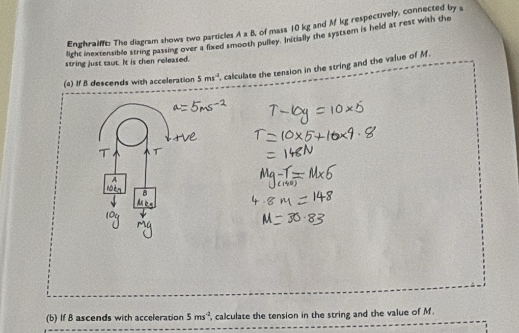 Enghralfft: The diagram shows two particles A a B. of mass 10 kg and M kg respectively, connected by 
light inextensible string passing over a fixed smooth pulley. Initially the systsem is held at rest with the 
string just taut. It is then released. 
(a) If B descends with acceleration 5ms^(-2) , calculate the tension in the string and the value of M. 
(b) If B ascends with acceleration 5ms^(-2) , calculate the tension in the string and the value of M.