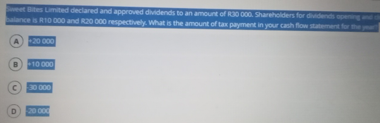 Sweet Bites Limited declared and approved dividends to an amount of R30 000. Shareholders for dividends opening and d
balance is R10 000 and R20 000 respectively. What is the amount of tax payment in your cash flow statement for the year?
A +20000
B +10000
C -30000
D -20000